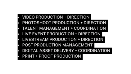 VIDEO PRODUCTION DIRECTION PHOTOSHOOT PRODUCTION DIRECTION TALENT MANAGEMENT COORDINATION LIVE EVENT PRODUCTION DIRECTION LIVESTREAM PRODUCTION DIRECTION POST PRODUCTION MANAGEMENT DIGITAL ASSET DELIVERY COORDINATION PRINT PROOF PRODUCTION